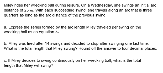 Miley rides her wrecking ball during leisure. On a Wednesday, she swings an initial arc
distance of 25 m. With each succeeding swing, she travels along an arc that is three
quarters as long as the arc distance of the previous swing.
a. Express the series formed by the arc length Miley traveled per swing on the
wrecking ball as an equation bn
b. Miley was tired after 14 swings and decided to stop after swinging one last time.
What is the total length that Miley swung? Round off the answer to four decimal places.
c. If Miley decides to swing continuously on her wrecking ball, what is the total
length that Miley will swing?