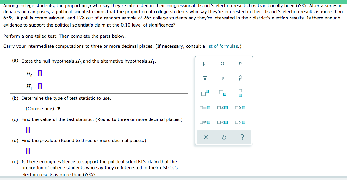 Among college students, the proportion p who say they're interested in their congressional district's election results has traditionally been 65%. After a series of
debates on campuses, a political scientist claims that the proportion of college students who say they're interested in their district's election results is more than
65%. A poll is commissioned, and 178 out of a random sample of 265 college students say they're interested in their district's election results. Is there enough
evidence to support the political scientist's claim at the 0.10 level of significance?
Perform a one-tailed test. Then complete the parts below.
Carry your intermediate computations to three or more decimal places. (If necessary, consult a list of formulas.)
(a) State the null hypothesis H, and the alternative hypothesis H.
p
H, :0
H, :
(b) Determine the type of test statistic to use.
(Choose one) ▼
O=0
OSO
(c) Find the value of the test statistic. (Round to three or more decimal places.)
(d) Find the p-value. (Round to three or more decimal places.)
(e) Is there enough evidence to support the political scientist's claim that the
proportion of college students who say they're interested in their district's
election results is more than 65%?
