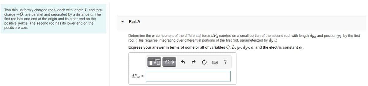 Two thin uniformly charged rods, each with length L and total
charge +Q, are parallel and separated by a distance a. The
first rod has one end at the origin and its other end on the
positive y-axis. The second rod has its lower end on the
positive a-axis.
Part A
Determine the x-component of the differential force dF, exerted on a small portion of
rod. (This requires integrating over differential portions
second rod, with length dyz and position y2, by the first
the first rod, parameterized by dyı.)
Express your answer in terms of some or all of variables Q, L, y2, dy2, a, and the electric constant eg.
Hνα ΑΣφ
dF2z =
