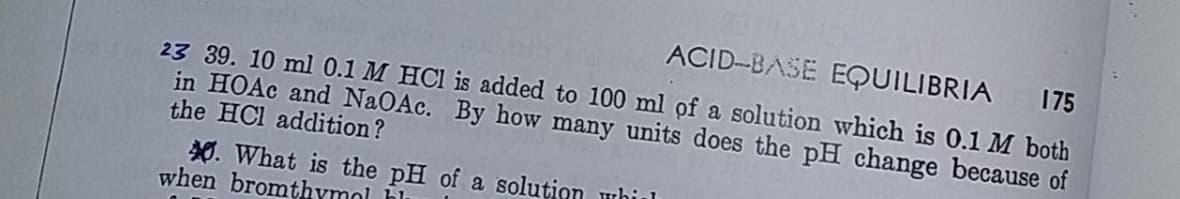 ACID-BASE EQUILIBRIA
175
23 39. 10 ml 0.1 M HCl is added to 100 ml ọf a solution which is 0.1 M both
in HOAC and NaOAc. By how many units does the pH change because of
the HCl addition?
0. What is the pH of a solution whil
when bromthymol hli
