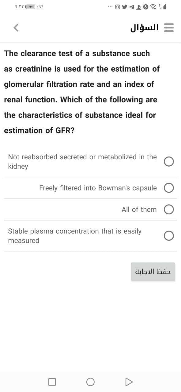 9:"Y I+ %99
", OTL
Jlģull =
The clearance test of a substance such
as creatinine is used for the estimation of
glomerular filtration rate and an index of
renal function. Which of the following are
the characteristics of substance ideal for
estimation of GFR?
Not reabsorbed secreted or metabolized in the
kidney
Freely filtered into Bowman's capsule
All of them
Stable plasma concentration that is easily
measured
حفظ الاجابة
