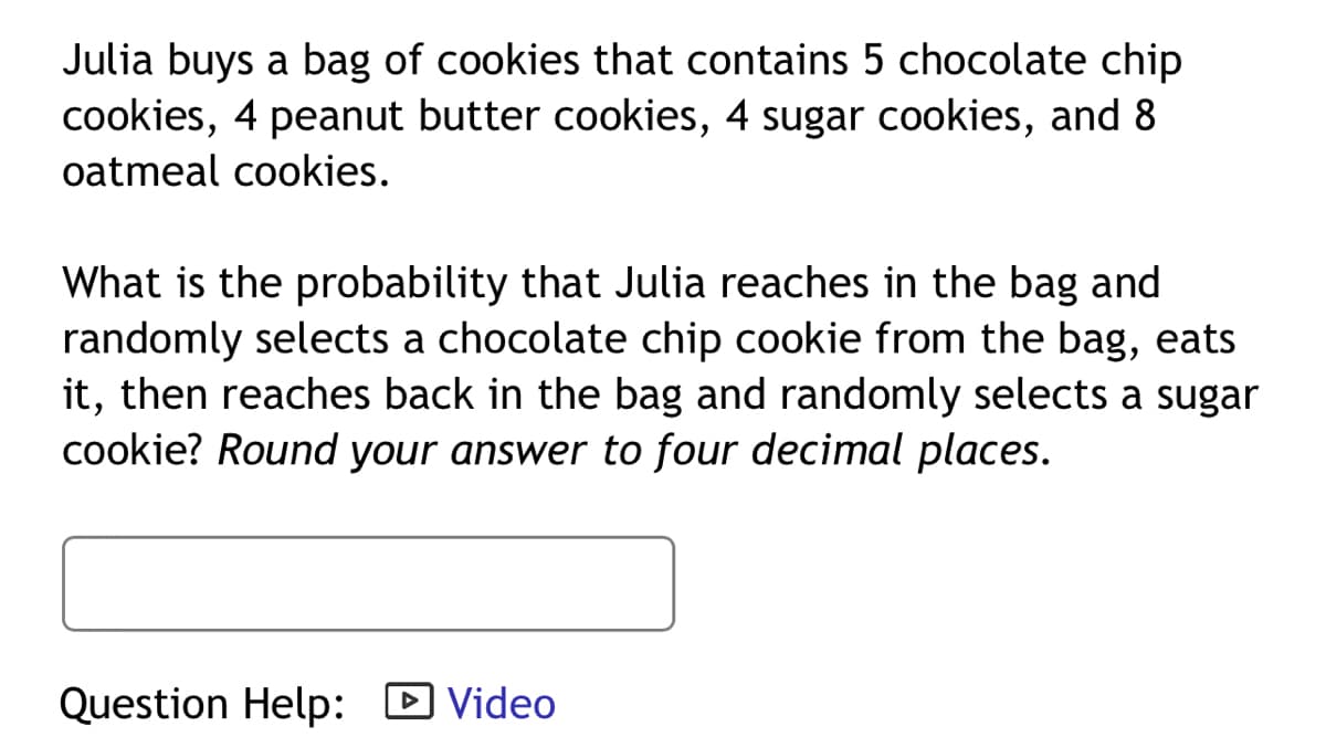 Julia buys a bag of cookies that contains 5 chocolate chip
cookies, 4 peanut butter cookies, 4 sugar cookies, and 8
oatmeal cookies.
What is the probability that Julia reaches in the bag and
randomly selects a chocolate chip cookie from the bag, eats
it, then reaches back in the bag and randomly selects a sugar
cookie? Round your answer to four decimal places.
Question Help: D Video

