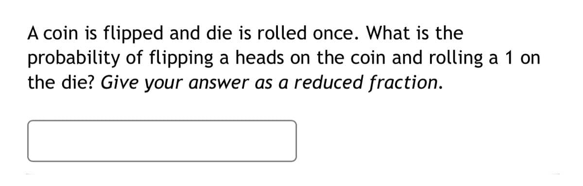 A coin is flipped and die is rolled once. What is the
probability of flipping a heads on the coin and rolling a 1 on
the die? Give your answer as a reduced fraction.
