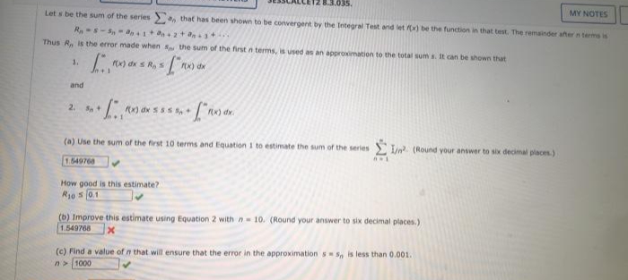 MY NOTES
Let s be the sum of the series> an that has been shown to be convergent by the Integral Test and let x) be the function in that test. The remainder after n terms is
Thus R, is the error made when s the sum of the first n terms, is used as an approvimation to the total sum s. It can be shown that
1.
x) dx s R,s
Ex) dx
and
2. S+
(a) Use the sum of the first 10 terms and Equation 1 to estimate the sum of the series
In. (Round your answer to six decimal places.)
1.649768
How good is this estimate?
R10 s 0.1
(b) Improve this estimate using Equation 2 with n 10. (Round your answer to six decimal places.)
1.549768
(c) Find a value of n that will ensure that the error in the approximation s S, is less than 0.001.
n> 1000
