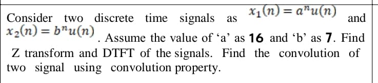 X1(n) = a"u(n)
Consider two discrete time signals as
x2(n) = b"u(n)
and
%3D
'. Assume the value of 'a' as 16 and 'b' as 7. Find
Z transform and DTFT of the signals. Find the convolution of
two signal using convolution property.
