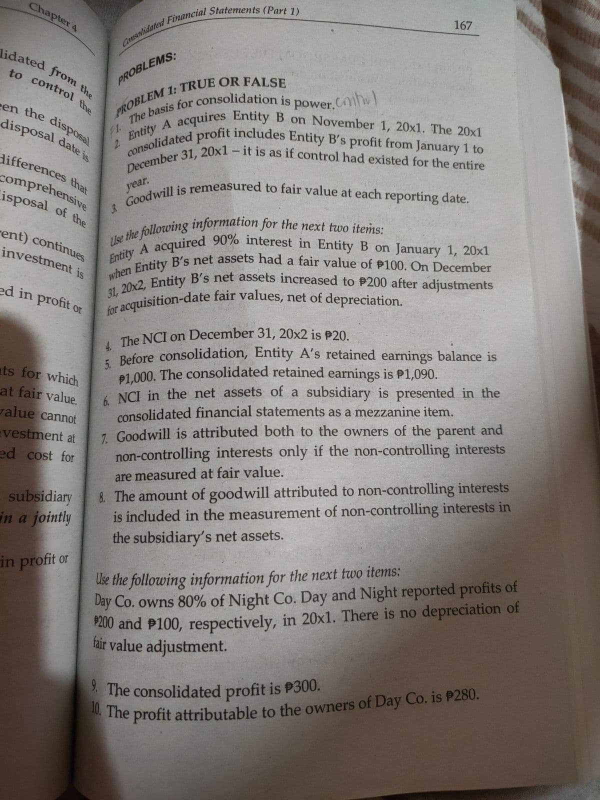 December 31, 20x1 – it is as if control had existed for the entire
4. The NCI on December 31, 20x2 is P20.
to control the
Chapter 4
lidated from the
een the disposal
10, The profit attributable to the owners of Day Co. is P280.
3. Goodwill is remeasured to fair value at each reporting date.
5. Before consolidation, Entity A's retained earnings balance is
Entity A acquired 90% interest in Entity B on January 1, 20x1
when Entity B's net assets had a fair value of P100. On December
31, 20x2, Entity B's net assets increased to P200 after adjustments
for acquisition-date fair values, net of depreciation.
Entity A acquires Entity B on November 1, 20x1. The 20x1
consolidated profit includes Entity B's profit from January 1 to
9. The consolidated profit is P300.
167
lidated from the
PROBLEMS:
en the dispOsal
disposal date is
acquires Entity B on November 1, 20x1. The 20x1
Entity
2.
differences that
comprehensive
isposal of the
year,
dhe following information for the next two items:
acquired 90% interest in Entity B on January 1, 20x1
rent) continues
investment is
a
Entity
ed in profit or
ats for which
at fair value.
alue cannot
Before consolidation, Entity A's retained earnings balance is
81.000. The consolidated retained earnings is P1,090.
4 NCI in the net assets of a subsidiary is presented in the
consolidated financial statements as a mezzanine item.
7 Goodwill is attributed both to the owners of the parent and
vestment at
ed cost for
non-controlling interests only if the non-controlling interests
8. The amount of goodwill attributed to non-controlling interests
is included in the measurement of non-controlling interests in
the subsidiary's net assets.
are measured at fair value.
subsidiary
in a jointly
Use the following information for the next two items:
Day Co. owns 80% of Night Co. Day and Night reported profits of
P200 and P100, respectively, in 20x1. There is no depreciation of
fair value adjustment.
in profit or
. The consolidated profit is P300.
The profit attributable to the owners of Day Co. is P280.
