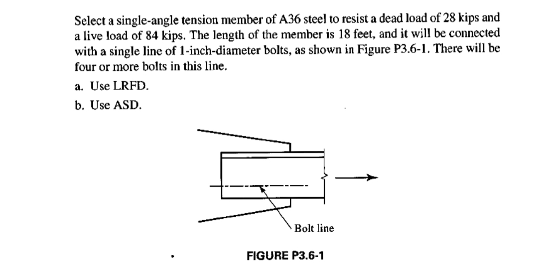 Select a single-angle tension member of A36 steel to resist a dead load of 28 kips and
a live load of 84 kips. The length of the member is 18 feet, and it will be connected
with a single line of 1-inch-diameter bolts, as shown in Figure P3.6-1. There will be
four or more bolts in this line.
a. Use LRFD.
b. Use ASD.
Bolt line
FIGURE P3.6-1
