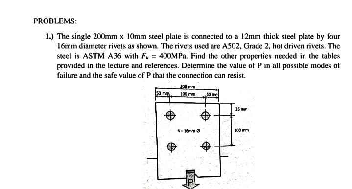 PROBLEMS:
1.) The single 200mm x 10mm steel plate is connected to a 12mm thick steel plate by four
16mm diameter rivets as shown. The rivets used are A502, Grade 2, hot driven rivets. The
steel is ASTM A36 with Fu = 400MP.. Find the other properties needed in the tables
provided in the lecture and references. Determine the value of P in all possible modes of
failure and the safe value of P that the connection can resist.
200 mm
so mm
50 me
100 mm
35 mm
4. 16mm o
100 mm
