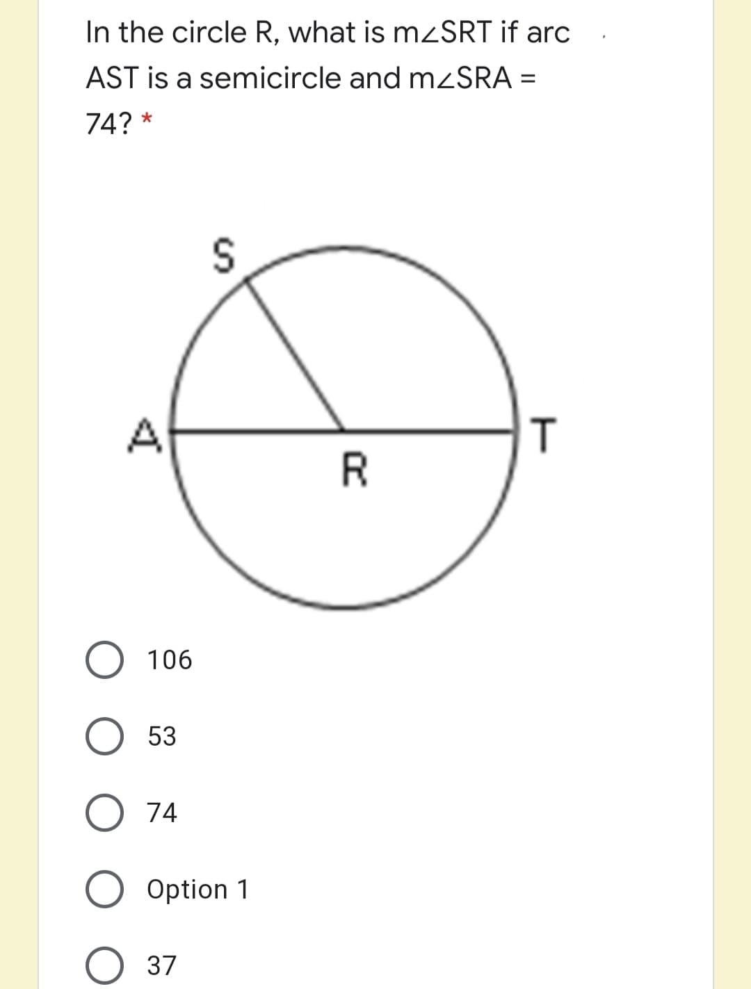 In the circle R, what is mzSRT if arc
AST is a semicircle and mZSRA =
74? *
A
R
O 106
53
74
Option 1
37
