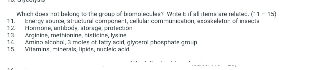 - 15)
Which does not belong to the group of biomolecules? Write E if all items are related. (11 -
Energy source, structural component, cellular communication, exoskeleton of insects
Hormone, antibody, storage, protection
Arginine, methionine, histidine, lysine
Amino alcohol, 3 moles of fatty acid, glycerol phosphate group
Vitamins, minerals, lipids, nucleic acid
11.
12.
13.
14.
15.
