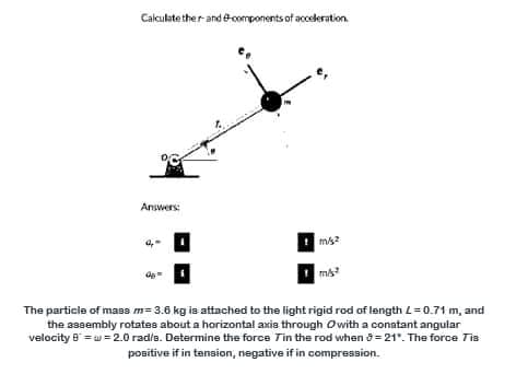 Calculate ther and ecomponents of acceleration.
Answers:
The particle of mass m= 3.6 kg is attached to the light rigid rod of length L=0.71 m, and
the assembly rotates about a horizontal axis through Owith a conatant angular
velocity 8 = w =2.0 rad/a. Determine the force Tin the rod when 8 = 21". The force Tis
positive if in tanaion, negative if in compression.
