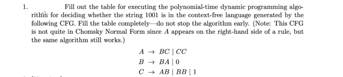 1.
Fill out the table for executing the polynomial-time dynamic programming algo-
rithm for deciding whether the string 1001 is in the context-free language generated by the
following CFG. Fill the table completely do not stop the algorithm early. (Note: This CFG
is not quite in Chomsky Normal Form since A appears on the right-hand side of a rule, but
the same algorithm still works.)
А — ВС | СС
В — ВА| 0
С + АВ | ВВ | 1
