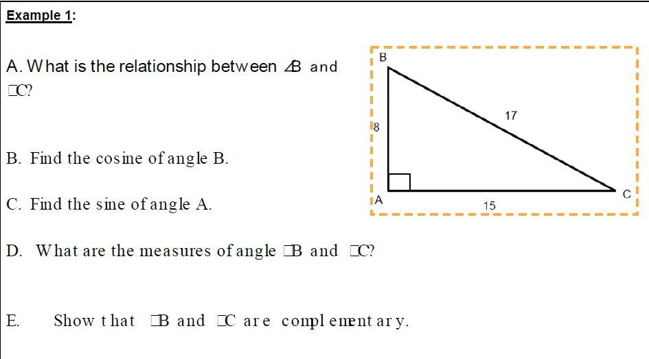 Example 1:
В
A. What is the relationship between B and
CC?
17
B. Find the cosine of angle B.
C. Find the s ine of angle A.
IA
15
D. What are the measures of angle B and C?
E.
Show t hat B and C are compleænt ar y.
