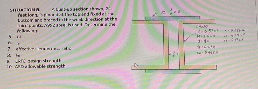 SITUATION B.
A built-up section shown, 24
feet long, is pinned at the top and fixed at the
bottom and braced in the weak direction at the
third points. A992 steel is used. Determine the
following:
5. IX
6. ry
7. effective slenderness ratio
8. Fe
9. LRFD design strength
10. ASD allowable strength
PL 3×6
C9x20
A = 5.87 in ²
bf=2.65 in
d - 9mm
tf 0 413 in
tw=0.448 in
* 0.583 in
Ix= 60 9in4
Ty= 2.41 in 4