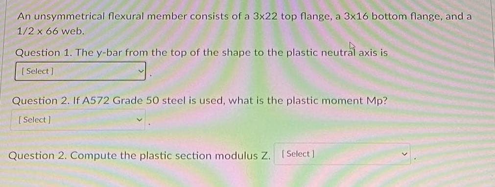 An unsymmetrical flexural member consists of a 3x22 top flange, a 3x16 bottom flange, and a
1/2 x 66 web.
Question 1. The y-bar from the top of the shape to the plastic neutral axis is
[Select]
Question 2. If A572 Grade 50 steel is used, what is the plastic moment Mp?
[Select]
Question 2. Compute the plastic section modulus Z. [Select]