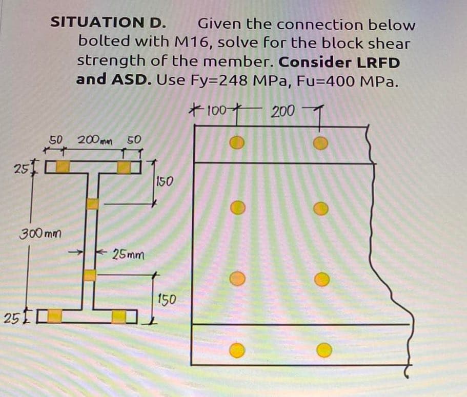 25.
SITUATION D. Given the connection below
bolted with M16, solve for the block shear
strength of the member. Consider LRFD
and ASD. Use Fy=248 MPa, Fu=400 MPa.
+100+
200
50
300mm
250
200mm 50
25mm
150
150