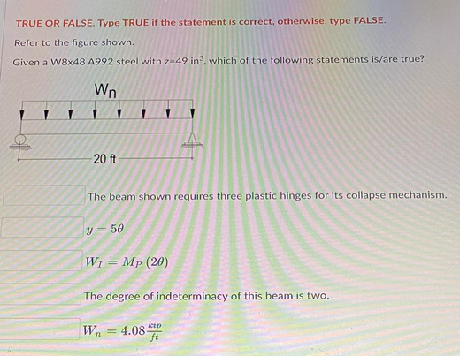 TRUE OR FALSE. Type TRUE if the statement is correct, otherwise, type FALSE.
Refer to the figure shown.
Given a W8x48 A992 steel with 2-49 in³, which of the following statements is/are true?
Wn
20 ft
The beam shown requires three plastic hinges for its collapse mechanism.
y = 50
W₁ = Mp (20)
The degree of indeterminacy of this beam is two.
Wn
kip
ft
4.08