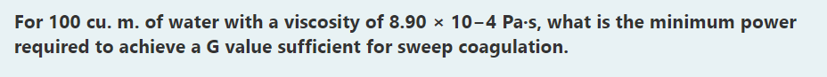 For 100 cu. m. of water with a viscosity of 8.90 × 10-4 Pa-s, what is the minimum power
required to achieve a G value sufficient for sweep coagulation.