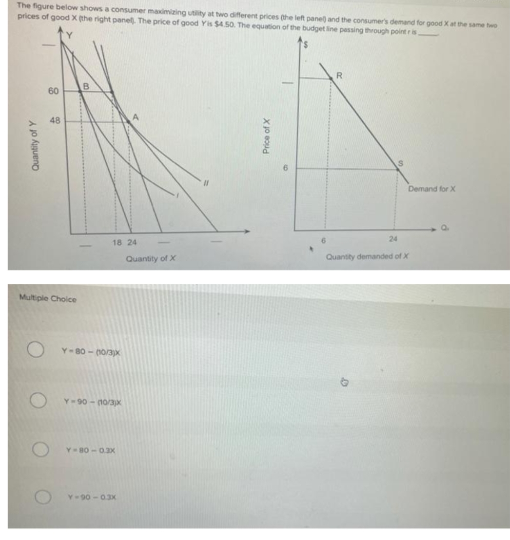 The figure below shows a consumer maximizing utility at two different prices (the left panel) and the consumer's demand for good X at the same two
prices of good X (the right panel). The price of good Yis $4.50. The equation of the budget line passing through point r is
R
B
60
48
Demand for X
Q.
24
18 24
Quantity of X
Quantity demanded of X
Multiple Choice
Y-80 - (10/3)X
Y 90 - (10/3)x
Y=80 -0.3X
Y= 90 - 0.3X
Quantity of Y
Price of X
