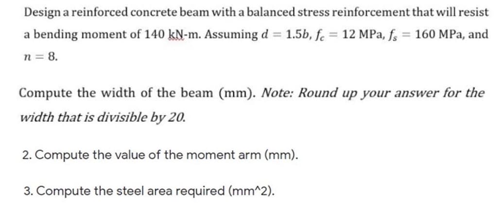 Design a reinforced concrete beam with a balanced stress reinforcement that will resist
a bending moment of 140 kN-m. Assuming d = 1.5b, fe = 12 MPa, f, = 160 MPa, and
n = 8.
Compute the width of the beam (mm). Note: Round up your answer for the
width that is divisible by 20.
2. Compute the value of the moment arm (mm).
3. Compute the steel area required (mm^2).
