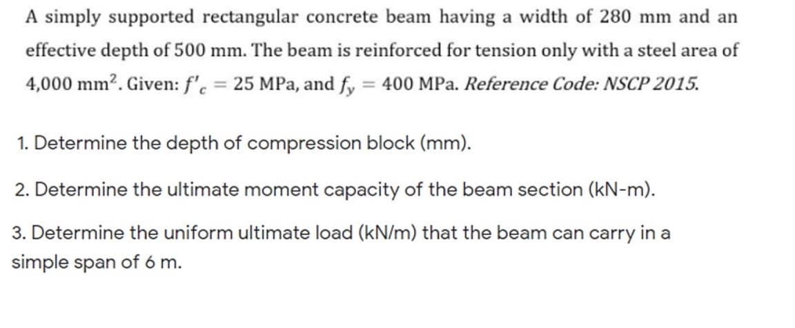 A simply supported rectangular concrete beam having a width of 280 mm and an
effective depth of 500 mm. The beam is reinforced for tension only with a steel area of
4,000 mm?. Given: f'. = 25 MPa, and fy = 400 MPa. Reference Code: NSCP 2015.
%3D
%3D
1. Determine the depth of compression block (mm).
2. Determine the ultimate moment capacity of the beam section (kN-m).
3. Determine the uniform ultimate load (kN/m) that the beam can carry in a
simple span of 6 m.
