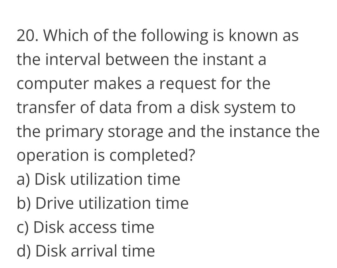 20. Which of the following is known as
the interval between the instant a
computer makes a request for the
transfer of data from a disk system to
the primary storage and the instance the
operation is completed?
a) Disk utilization time
b) Drive utilization time
C) Disk access time
d) Disk arrival time
