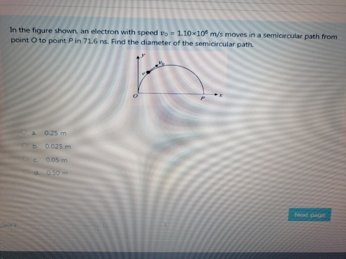 In the figure shown, an electron with speed vo = 1.10×106 m/s moves in a semicircular path from
point O to point P in 71.6 ns. Find the diameter of the semicircular path.
3.
D
€
E
0.25 m
0.025 m
0.05 m
0.50 m
Next page