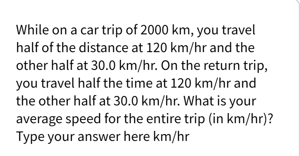 While on a car trip of 2000 km, you travel
half of the distance at 120 km/hr and the
other half at 30.0 km/hr. On the return trip,
you travel half the time at 120 km/hr and
the other half at 30.0 km/hr. What is your
average speed for the entire trip (in km/hr)?
Type your answer here km/hr