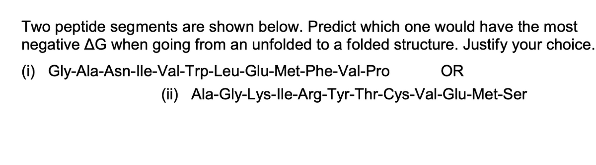 Two peptide segments are shown below. Predict which one would have the most
negative AG when going from an unfolded to a folded structure. Justify your choice.
(i) Gly-Ala-Asn-lle-Val-Trp-Leu-Glu-Met-Phe-Val-Pro
OR
(ii) Ala-Gly-Lys-lle-Arg-Tyr-Thr-Cys-Val-Glu-Met-Ser
