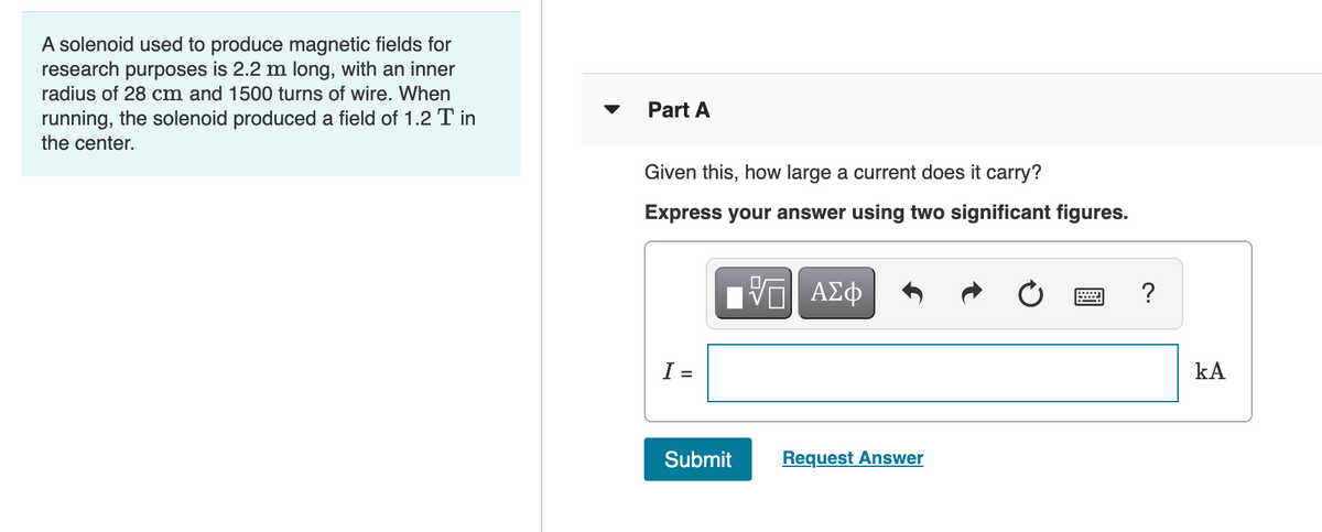 A solenoid used to produce magnetic fields for
research purposes is 2.2 m long, with an inner
radius of 28 cm and 1500 turns of wire. When
Part A
running, the solenoid produced a field of 1.2 T in
the center.
Given this, how large a current does it carry?
Express your answer using two significant figures.
Ηνα ΑΣφ
I =
kA
Submit
Request Answer

