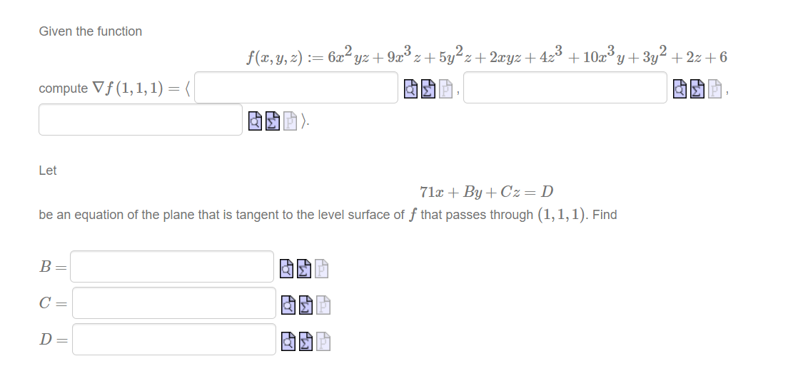 Given the function
f(x, y, z) := 6x² yz + 9x° z+5y²z+ 2xyz+4z3 +10x°y+3y² +2z + 6
compute Vf (1,1,1) = (|
Let
71x + By + Cz=D
be an equation of the plane that is tangent to the level surface of f that passes through (1, 1, 1). Find
B=
C =
D=
