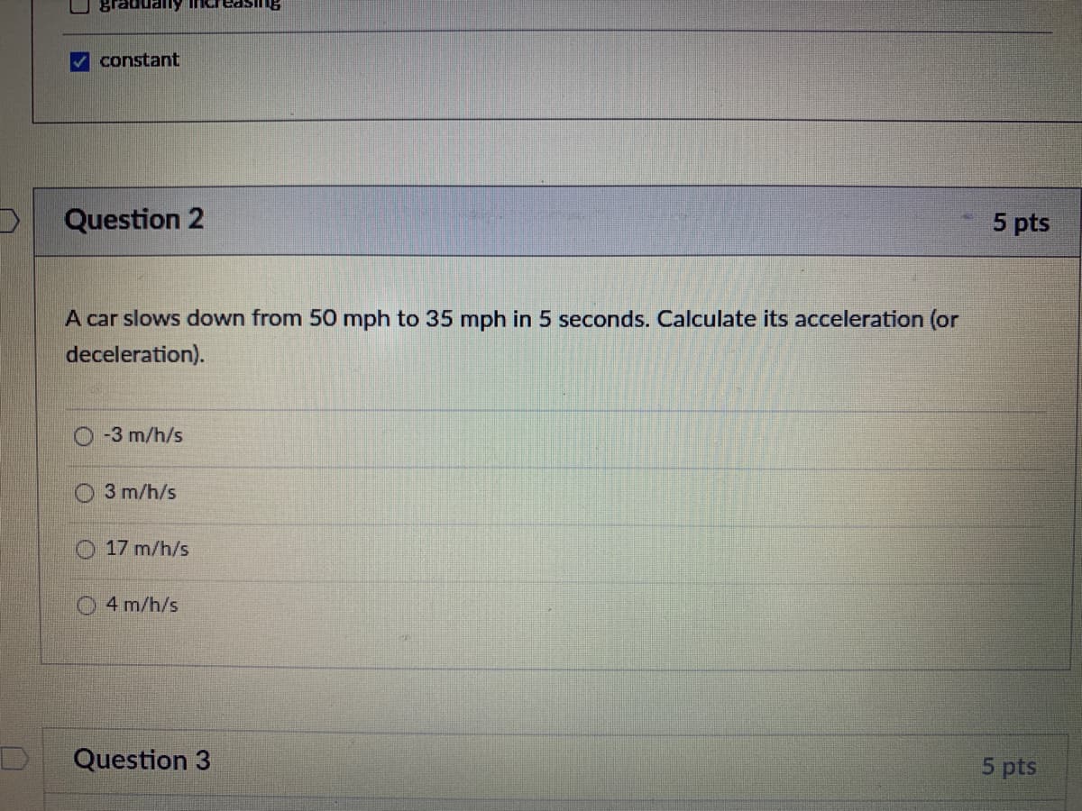 V constant
Question 2
5 pts
A car slows down from 50 mph to 35 mph in 5 seconds. Calculate its acceleration (or
deceleration).
-3 m/h/s
3 m/h/s
O 17 m/h/s
4 m/h/s
Question 3
5 pts
