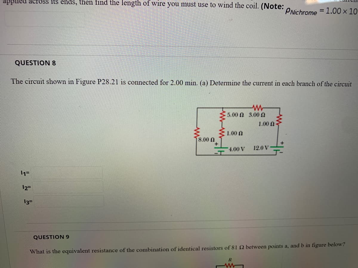 Upplleu across Its ends, then find the length of wire you must use to wind the coil. (Note: ONichrome = 1.00 x 10
%3D
QUESTION 8
The circuit shown in Figure P28.21 is connected for 2.00 min. (a) Determine the current in each branch of the circuit
5.00 N 3.00n
1.00 n
1.00 n
8.00 0
4.00 V
12.0 V
-T
12=
13=
QUESTION 9
What is the equivalent resistance of the combination of identical resistors of 81 Q between points a, and b in figure below?
