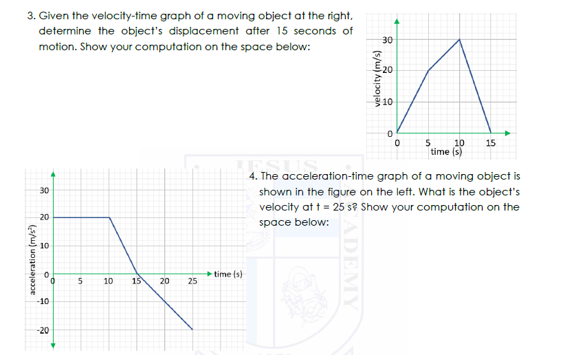 3. Given the velocity-time graph of a moving object at the right,
determine the object's displacement after 15 seconds of
30
motion. Show your computation on the space below:
20
g 10-
10
time (s)
15
4. The acceleration-time graph of a moving object is
30
shown in the figure on the left. What is the object's
velocity at t = 25 s? Show your computation on the
20
space below:
10
time (s)
10
15
20
25
-10
-20
acceleration (m/s')
CADEMY
velocity (m/s)
