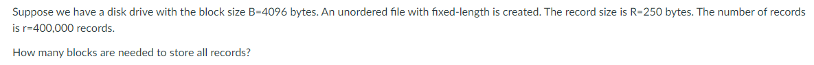 Suppose we have a disk drive with the block size B=4096 bytes. An unordered file with fixed-length is created. The record size is R=250 bytes. The number of records
is r=400,000 records.
How many blocks are needed to store all records?
