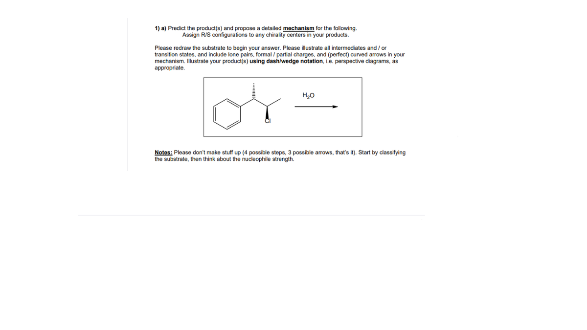 1) a) Predict the product(s) and propose a detailed mechanism for the following.
Assign R/S configurations to any chirality centers in your products.
Please redraw the substrate to begin your answer. Please illustrate all intermediates and / or
transition states, and include lone pairs, formal / partial charges, and (perfect) curved arrows in your
mechanism. Illustrate your product(s) using dash/wedge notation, i.e. perspective diagrams, as
appropriate.
H,0
Notes: Please don't make stuff up (4 possible steps, 3 possible arrows, that's it). Start by classifying
the substrate, then think about the nucleophile strength.
