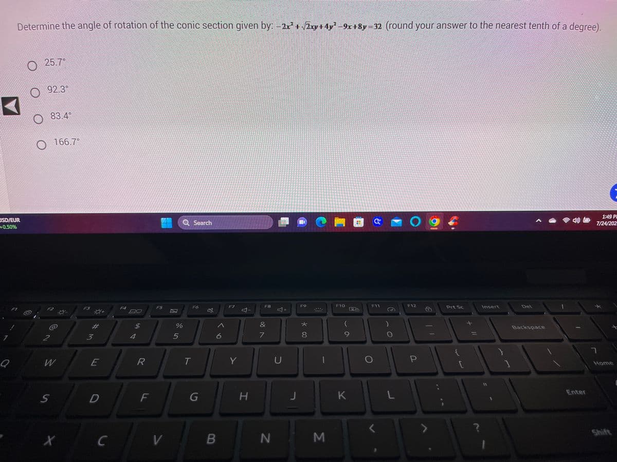 USD/EUR
+0.50%
1
Determine the angle of rotation of the conic section given by: −2x² + √2x+4y²-9x+8y=32 (round your answer to the nearest tenth of a degree).
F1
Q
25.7°
92.3°
83.4°
F2
2
166.7°
W
S
X
-ي-
F3
3
#M
E
D
с
F4
$
4
R
F
F5
V
%
5
Q Search
T
F6
G
*
6
B
F7
Y
小
H
F8
&
7
N
Y
U
+
J
F9
* CO
8
M
F10
La
9
K
F11
)
O
L
09
F12
P
Prt Sc
[
Insert
Del
Backspace
Enter
1:49 P
7/24/202.
¥
7
:
Home