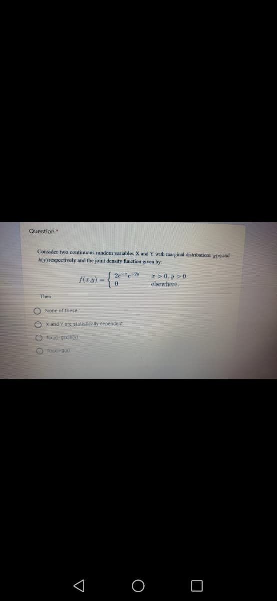 Question
Consider two continuous random variables X and Y with marginal distributions g(z) and
h(y)respectively and the joint density function given by:
I > 0, y >0
elsewhere.
2ee
f(ry) =
Then
O None of these
O x and Y ere statistically dependent
O fyi=gx)
< O O
