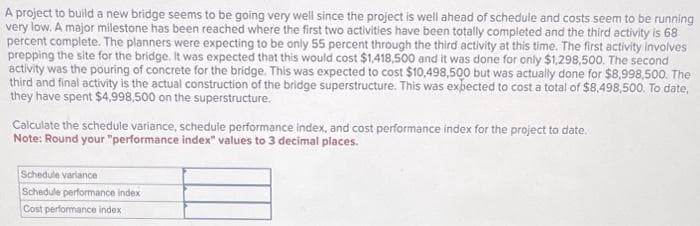 A project to build a new bridge seems to be going very well since the project is well ahead of schedule and costs seem to be running
very low. A major milestone has been reached where the first two activities have been totally completed and the third activity is 68
percent complete. The planners were expecting to be only 55 percent through the third activity at this time. The first activity involves
prepping the site for the bridge. It was expected that this would cost $1,418,500 and it was done for only $1,298,500. The second
activity was the pouring of concrete for the bridge. This was expected to cost $10,498,500 but was actually done for $8,998,500. The
third and final activity is the actual construction of the bridge superstructure. This was expected to cost a total of $8,498,500. To date,
they have spent $4,998,500 on the superstructure.
Calculate the schedule variance, schedule performance index, and cost performance index for the project to date.
Note: Round your "performance index" values to 3 decimal places.
Schedule variance
Schedule performance index
Cost performance index