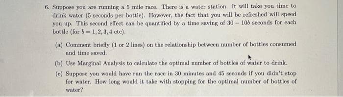 6. Suppose you are running a 5 mile race. There is a water station. It will take you time to
drink water (5 seconds per bottle). However, the fact that you will be refreshed will speed
you up. This second effect can be quantified by a time saving of 30 – 106 seconds for each
bottle (for b = 1, 2, 3, 4 etc).
(a) Comment briefly (1 or 2 lines) on the relationship between number of bottles consumed
and time saved.
(b) Use Marginal Analysis to calculate the optimal number of bottles of water to drink.
(c) Suppose you would have run the race in 30 minutes and 45 seconds if you didn't stop
for water. How long would it take with stopping for the optimal number of bottles of
water?
