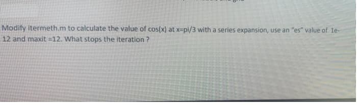 Modify itermeth.m to calculate the value of cos(x) at x=pi/3 with a series expansion, use an "es" value of le-
12 and maxit =12. What stops the iteration ?
