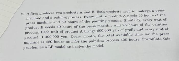 2. A firm produces two products A and B. Both products need to undergo a press
machine and a paining process. Every unit of product A needs 40 hours of the
press machine and 50 hours of the painting process. Similarly, every unit of
product B needs 40 hours of the press machine and 25 hours of the painting
process. Each unit of product A brings 600,000 yen of profit and every unit of
product B 400,000 yen. Every month, the total available time for the press
machine is 480 hours and for the painting process 400 hours. Formulate this
problem as a LP model and solve the model.