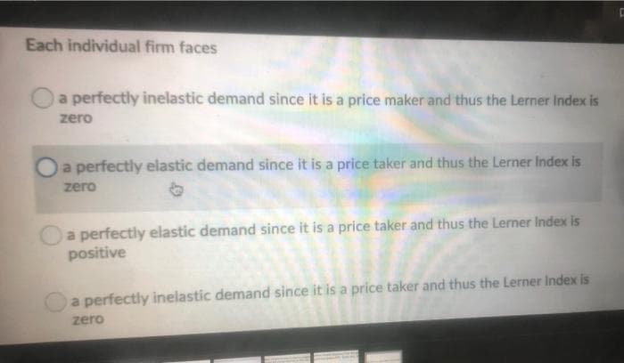 Each individual firm faces
a perfectly inelastic demand since it is a price maker and thus the Lerner Index is
zero
a perfectly elastic demand since it is a price taker and thus the Lerner Index is
zero
a perfectly elastic demand since it is a price taker and thus the Lerner Index is
positive
a perfectly inelastic demand since it is a price taker and thus the Lerner Index is
zero
