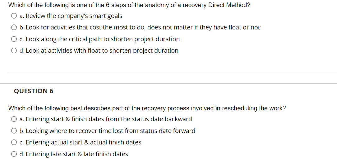 Which of the following is one of the 6 steps of the anatomy of a recovery Direct Method?
O a. Review the company's smart goals
O b. Look for activities that cost the most to do, does not matter if they have float or not
O c. Look along the critical path to shorten project duration
O d. Look at activities with float to shorten project duration
QUESTION 6
Which of the following best describes part of the recovery process involved in rescheduling the work?
O a. Entering start & finish dates from the status date backward
O b. Looking where to recover time lost from status date forward
O c. Entering actual start & actual finish dates
O d. Entering late start & late finish dates