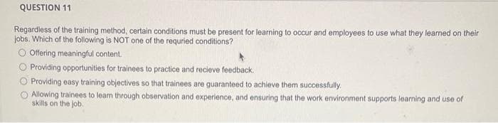 QUESTION 11
Regardless of the training method, certain conditions must be present for learning to occur and employees to use what they learned on their
jobs. Which of the following is NOT one of the requried conditions?
O Offering meaningful content.
Providing opportunities for trainees to practice and recieve feedback.
Providing easy training objectives so that trainees are guaranteed to achieve them successfully.
Allowing trainees to learn through observation and experience, and ensuring that the work environment supports learning and use of
skills on the job.