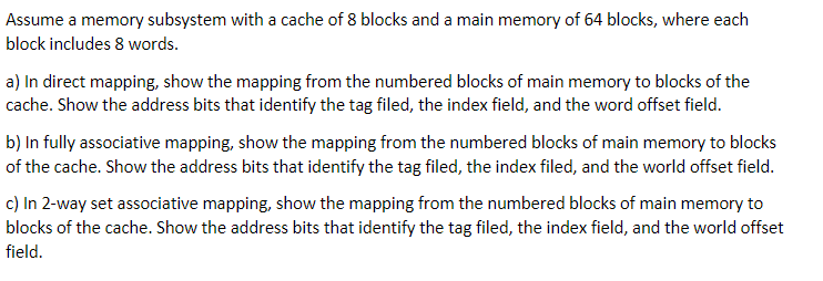 Assume a memory subsystem with a cache of 8 blocks and a main memory of 64 blocks, where each
block includes 8 words.
a) In direct mapping, show the mapping from the numbered blocks of main memory to blocks of the
cache. Show the address bits that identify the tag filed, the index field, and the word offset field.
b) In fully associative mapping, show the mapping from the numbered blocks of main memory to blocks
of the cache. Show the address bits that identify the tag filed, the index filed, and the world offset field.
c) In 2-way set associative mapping, show the mapping from the numbered blocks of main memory to
blocks of the cache. Show the address bits that identify the tag filed, the index field, and the world offset
field.
