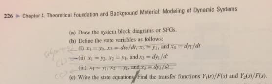 226 Chapter 4. Theoretical Foundation and Background Material: Modeling of Dynamic Systems
(a) Draw the system block diagrams or SFGs.
(b) Define the state variables as follows:
(i) x₁ = y₂, x₂ = dys/dt, xy = y₁, and x4 = dyr/dt
(ii) x₁ = y2, X2= y₁, and x3 = dy₁/dt
(iii) x 1, Xy=y2, and x3 = dy₂/dt
(c) Write the state equations Find the transfer functions Y₁(s)/F(s) and Y₂(s)/F(s).