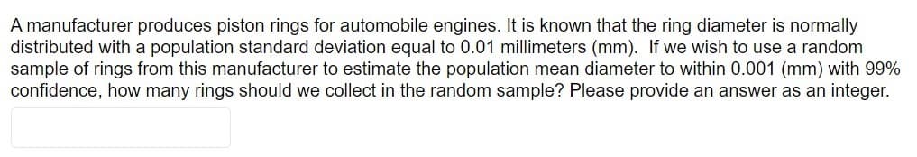 A manufacturer produces piston rings for automobile engines. It is known that the ring diameter is normally
distributed with a population standard deviation equal to 0.01 millimeters (mm). If we wish to use a random
sample of rings from this manufacturer to estimate the population mean diameter to within 0.001 (mm) with 99%
confidence, how many rings should we collect in the random sample? Please provide an answer as an integer.
