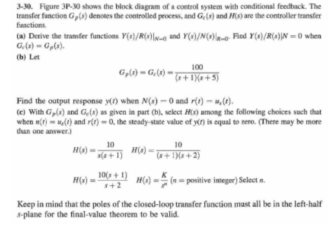 3-30. Figure 3P-30 shows the block diagram of a control system with conditional feedback. The
transfer function G,(s) denotes the controlled process, and Ge(s) and H(s) are the controller transfer
functions.
(a) Derive the transfer functions Y(s)/R(s) and Y(s)/N(s) |-o Find Y(s)/R(s)|N=0 when
Ge(s) = Gp(s).
(b) Let
H(s)
Gp(s) = Ge(s)
Find the output response y(1) when N(s) - 0 and r(t)-u, (t).
(c) With G,(s) and Ge(s) as given in part (b), select H(s) among the following choices such that
when n(t)= u(t) and r(t) = 0, the steady-state value of y(t) is equal to zero. (There may be more
than one answer.)
H(s) :
10
s(s+1)
10(s + 1)
8+2
100
(3+1)(5+5)
H(s) =
=
10
(8+1)(s+2)
K
= (n= positive integer) Select n.
Keep in mind that the poles of the closed-loop transfer function must all be in the left-half
s-plane for the final-value theorem to be valid.