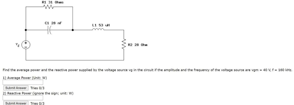 R1 31 Ohms
C1 28 nF
L1 53 uH
R2 28 Ohm
Find the average power and the reactive power supplied by the voltage source vg in the circuit if the amplitude and the frequency of the voltage source are vgm = 40 V, f = 160 kHz.
1) Average Power (Unit: W)
Submit Answer
Tries 0/3
2) Reactive Power (ignore the sign; unit: W)
Submit Answer
Tries 0/3
